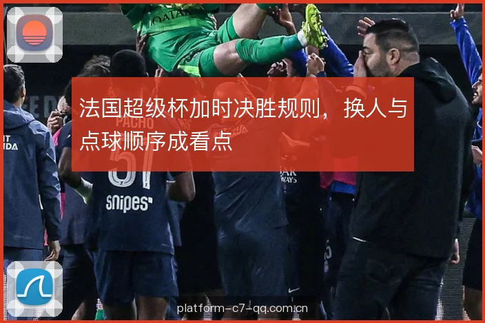 法国超级杯加时决胜规则,换人与点球顺序成看点 法国超级杯加时决胜规则,换人与点球顺序成看点